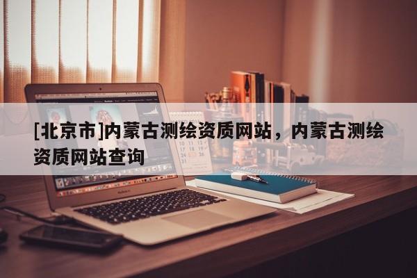 [北京市]內蒙古測繪資質網站，內蒙古測繪資質網站查詢