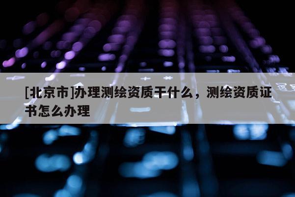 [北京市]辦理測繪資質干什么，測繪資質證書怎么辦理