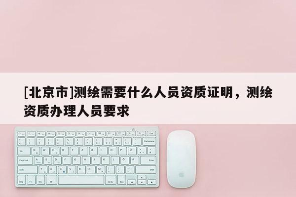 [北京市]測繪需要什么人員資質證明，測繪資質辦理人員要求