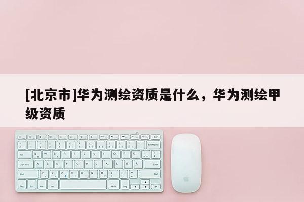 [北京市]華為測繪資質是什么，華為測繪甲級資質