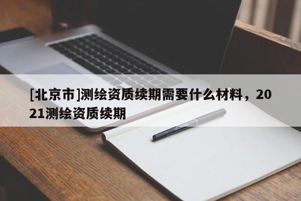 [北京市]測繪資質續期需要什么材料，2021測繪資質續期
