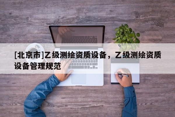 [北京市]乙級(jí)測繪資質(zhì)設(shè)備，乙級(jí)測繪資質(zhì)設(shè)備管理規(guī)范