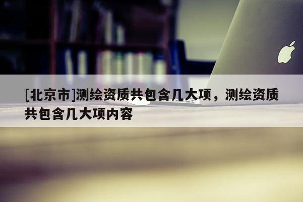 [北京市]測繪資質(zhì)共包含幾大項(xiàng)，測繪資質(zhì)共包含幾大項(xiàng)內(nèi)容