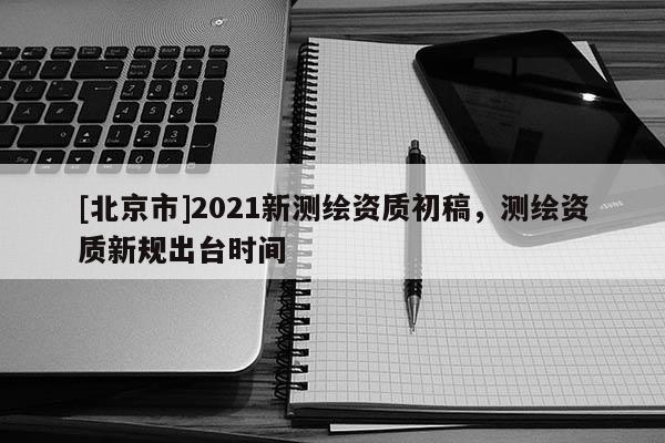 [北京市]2021新測繪資質初稿，測繪資質新規出臺時間