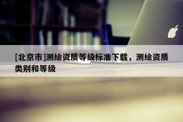 [北京市]測繪資質(zhì)等級標準下載，測繪資質(zhì)類別和等級