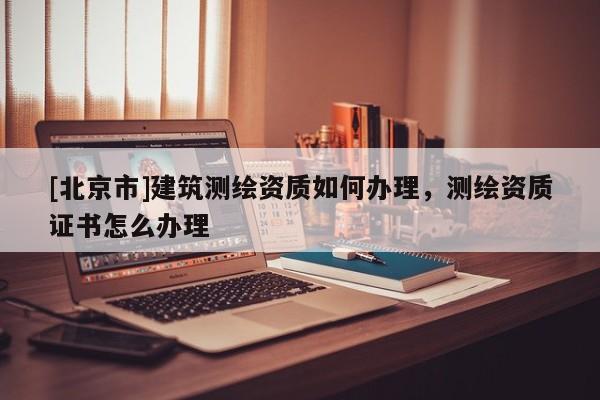 [北京市]建筑測(cè)繪資質(zhì)如何辦理，測(cè)繪資質(zhì)證書怎么辦理
