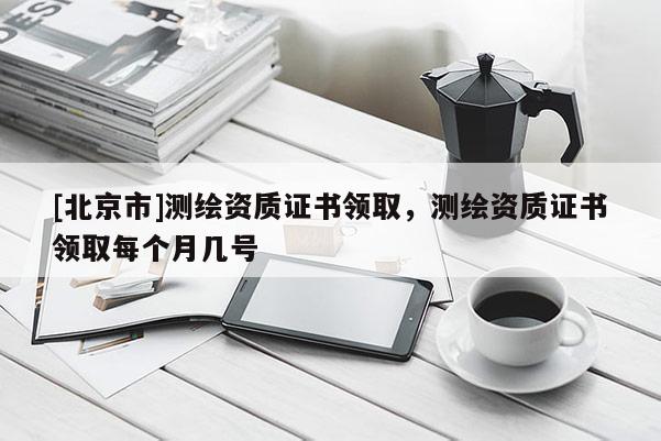 [北京市]測繪資質(zhì)證書領(lǐng)取，測繪資質(zhì)證書領(lǐng)取每個月幾號