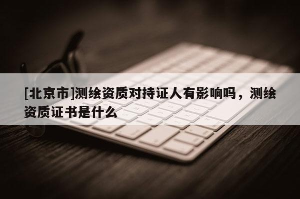 [北京市]測繪資質對持證人有影響嗎，測繪資質證書是什么