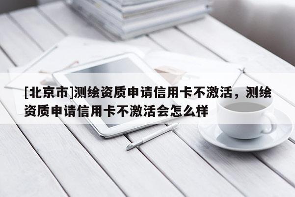 [北京市]測繪資質申請信用卡不激活，測繪資質申請信用卡不激活會怎么樣