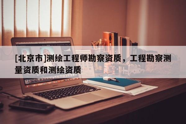[北京市]測(cè)繪工程師勘察資質(zhì)，工程勘察測(cè)量資質(zhì)和測(cè)繪資質(zhì)