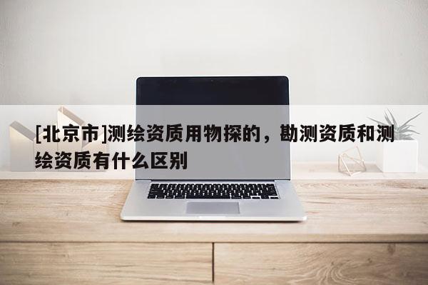 [北京市]測繪資質(zhì)用物探的，勘測資質(zhì)和測繪資質(zhì)有什么區(qū)別