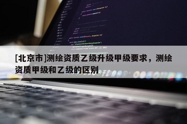 [北京市]測繪資質乙級升級甲級要求，測繪資質甲級和乙級的區別