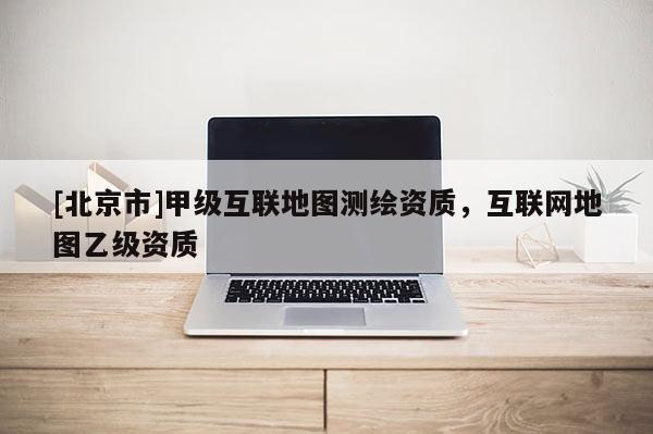 [北京市]甲級互聯地圖測繪資質，互聯網地圖乙級資質
