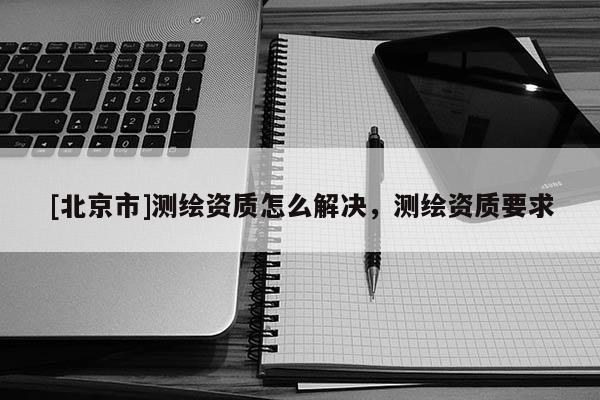 [北京市]測繪資質(zhì)怎么解決，測繪資質(zhì)要求