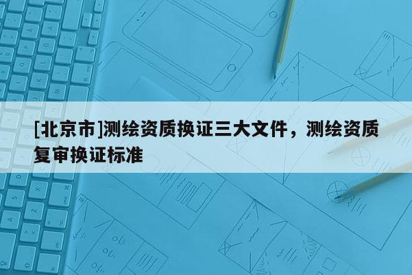 [北京市]測繪資質換證三大文件，測繪資質復審換證標準