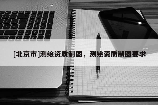 [北京市]測繪資質制圖，測繪資質制圖要求