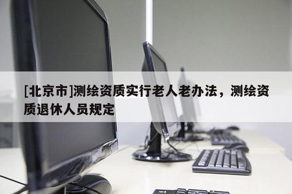 [北京市]測繪資質實行老人老辦法，測繪資質退休人員規(guī)定