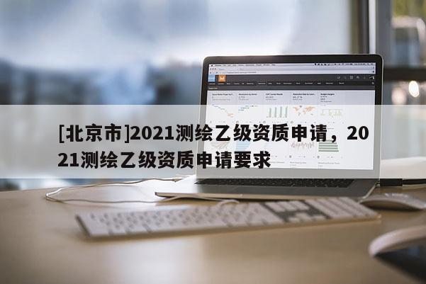 [北京市]2021測繪乙級資質(zhì)申請，2021測繪乙級資質(zhì)申請要求