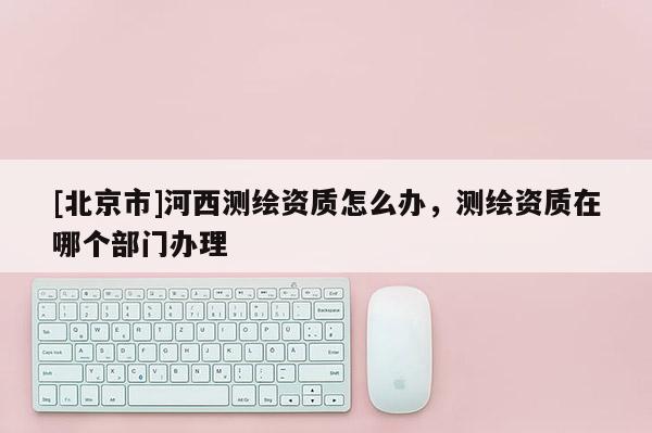 [北京市]河西測繪資質怎么辦，測繪資質在哪個部門辦理