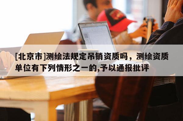 [北京市]測繪法規定吊銷資質嗎，測繪資質單位有下列情形之一的,予以通報批評