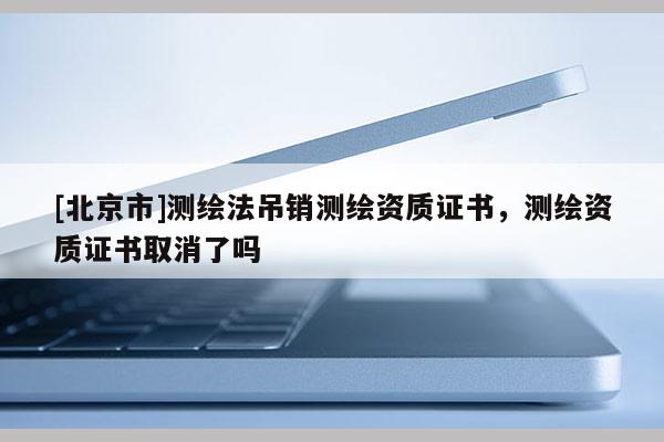 [北京市]測繪法吊銷測繪資質證書，測繪資質證書取消了嗎