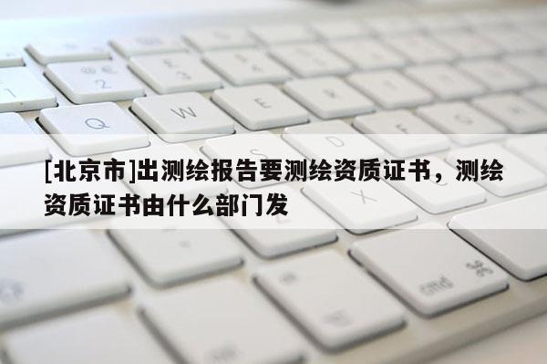 [北京市]出測繪報告要測繪資質證書，測繪資質證書由什么部門發