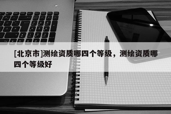 [北京市]測繪資質哪四個等級，測繪資質哪四個等級好