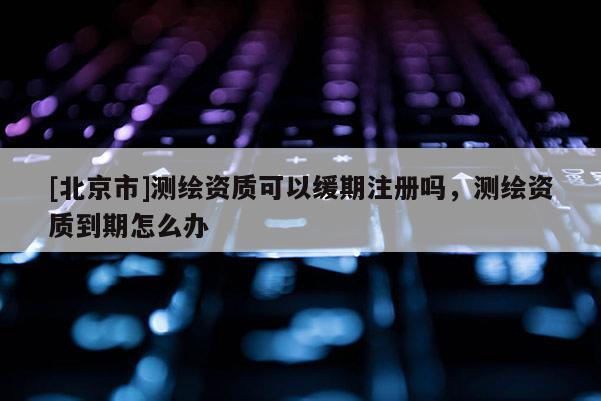 [北京市]測(cè)繪資質(zhì)可以緩期注冊(cè)嗎，測(cè)繪資質(zhì)到期怎么辦