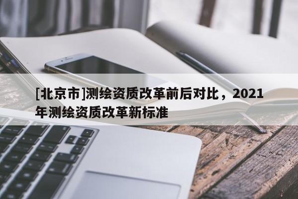 [北京市]測繪資質(zhì)改革前后對比，2021年測繪資質(zhì)改革新標準