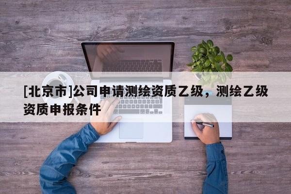 [北京市]公司申請測繪資質(zhì)乙級，測繪乙級資質(zhì)申報條件
