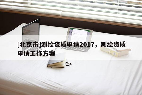 [北京市]測繪資質申請2017，測繪資質申請工作方案