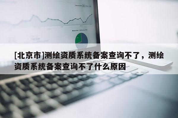 [北京市]測繪資質系統備案查詢不了，測繪資質系統備案查詢不了什么原因