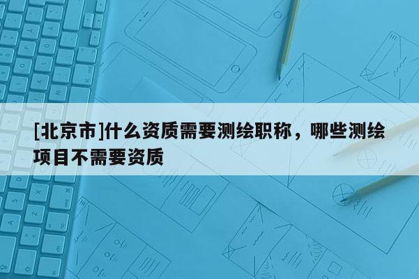 [北京市]什么資質(zhì)需要測(cè)繪職稱，哪些測(cè)繪項(xiàng)目不需要資質(zhì)