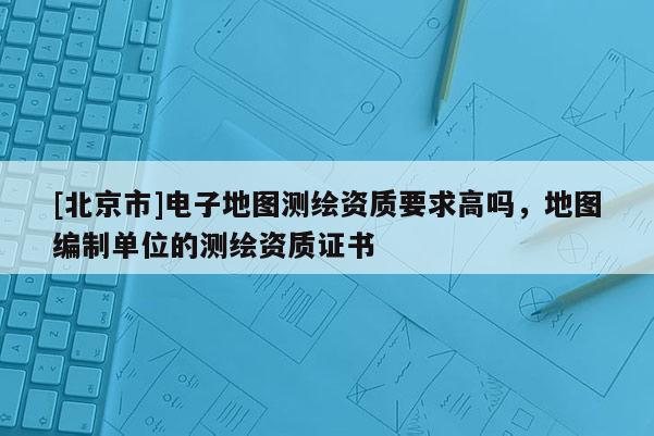 [北京市]電子地圖測繪資質要求高嗎，地圖編制單位的測繪資質證書