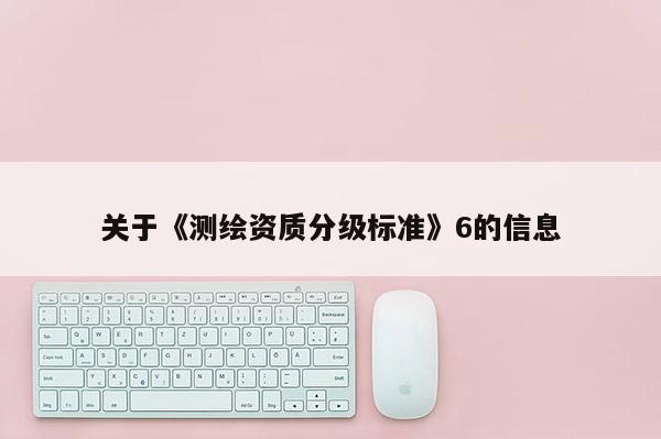 關(guān)于《測繪資質(zhì)分級標(biāo)準(zhǔn)》6的信息