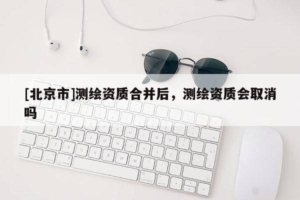 [北京市]測繪資質合并后，測繪資質會取消嗎
