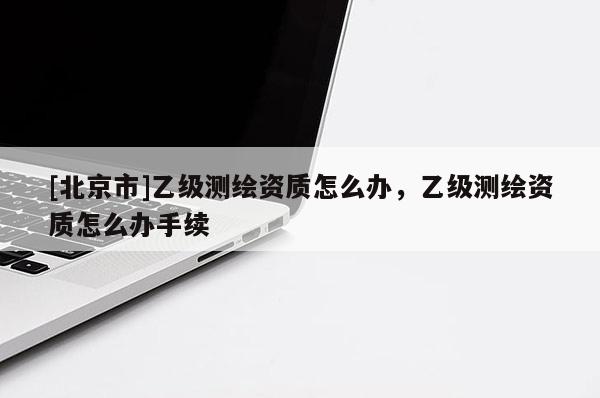 [北京市]乙級測繪資質怎么辦，乙級測繪資質怎么辦手續