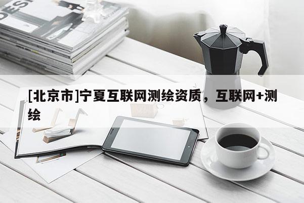[北京市]寧夏互聯(lián)網(wǎng)測繪資質(zhì)，互聯(lián)網(wǎng)+測繪