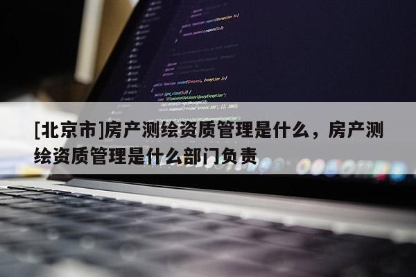 [北京市]房產(chǎn)測繪資質(zhì)管理是什么，房產(chǎn)測繪資質(zhì)管理是什么部門負責(zé)