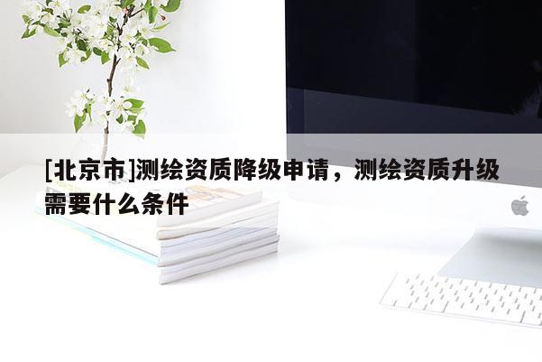 [北京市]測繪資質(zhì)降級申請，測繪資質(zhì)升級需要什么條件