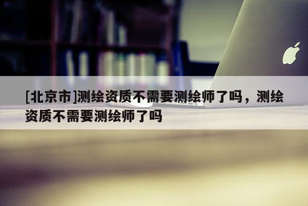 [北京市]測(cè)繪資質(zhì)不需要測(cè)繪師了嗎，測(cè)繪資質(zhì)不需要測(cè)繪師了嗎