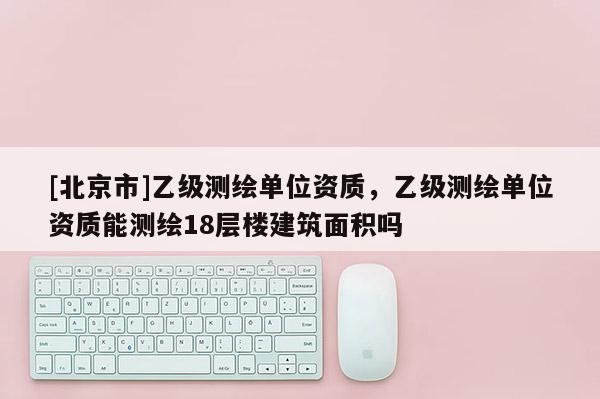 [北京市]乙級測繪單位資質，乙級測繪單位資質能測繪18層樓建筑面積嗎
