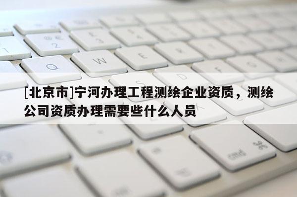 [北京市]寧河辦理工程測繪企業(yè)資質(zhì)，測繪公司資質(zhì)辦理需要些什么人員