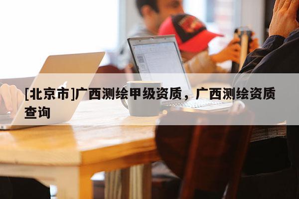[北京市]廣西測繪甲級資質，廣西測繪資質查詢