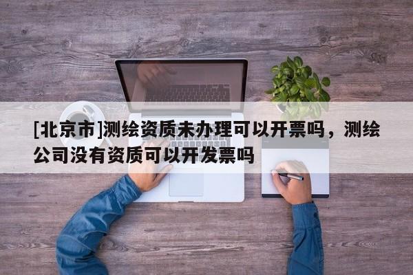 [北京市]測繪資質未辦理可以開票嗎，測繪公司沒有資質可以開發票嗎