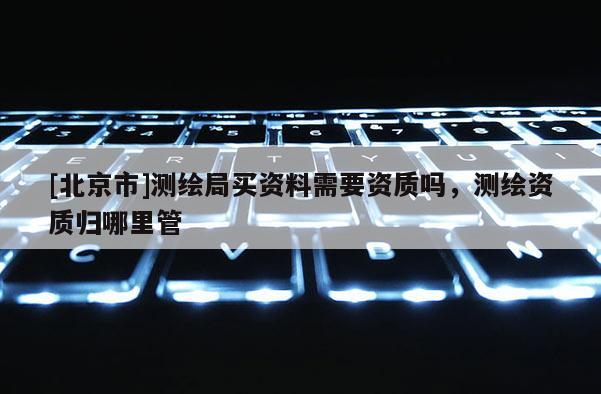 [北京市]測繪局買資料需要資質(zhì)嗎，測繪資質(zhì)歸哪里管