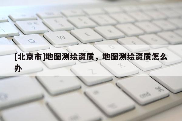 [北京市]地圖測繪資質(zhì)，地圖測繪資質(zhì)怎么辦