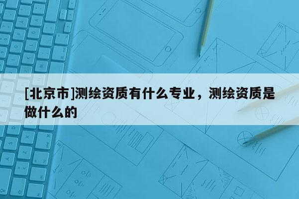 [北京市]測繪資質有什么專業，測繪資質是做什么的