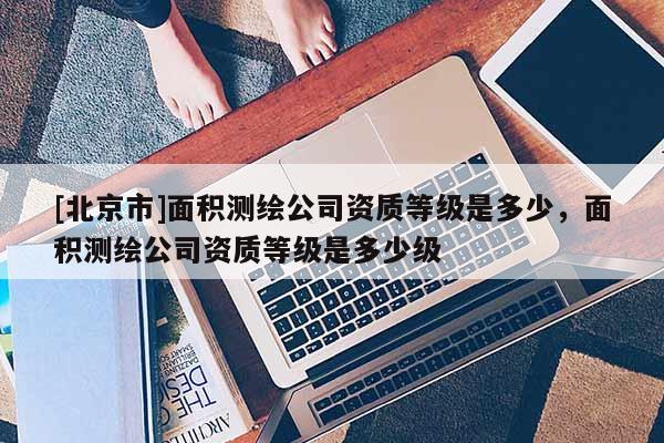[北京市]面積測繪公司資質等級是多少，面積測繪公司資質等級是多少級