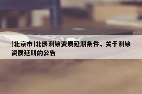 [北京市]北辰測(cè)繪資質(zhì)延期條件，關(guān)于測(cè)繪資質(zhì)延期的公告